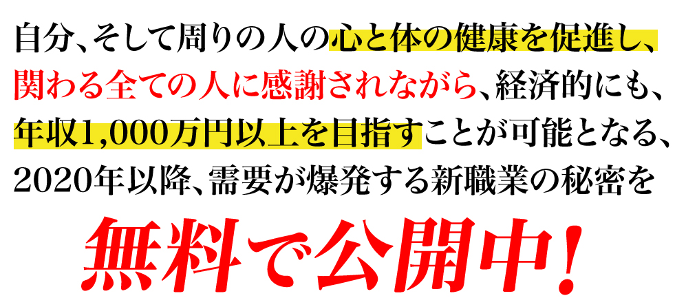 自分、そして周りの人の心と体の健康を促進し、関わる全ての人に感謝されながら、経済的にも、年収1,000万円以上を目指すことが可能となる、2020年以降、需要が爆発する新職業の秘密を無料で公開中