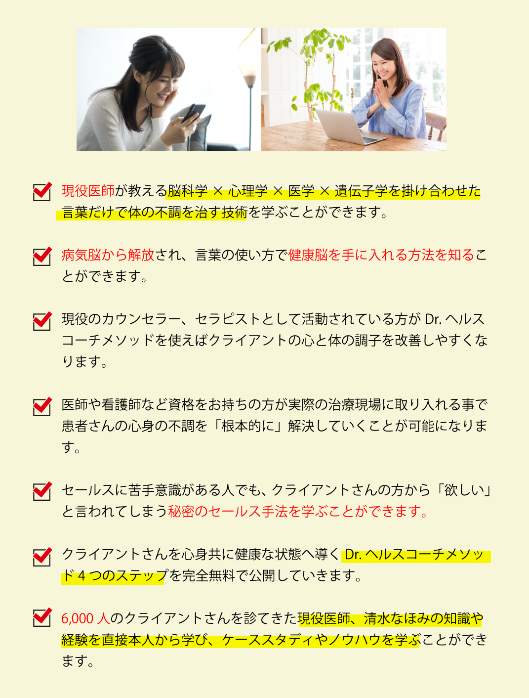 現役医師が教える脳科学×心理学×医学×遺伝子学を掛け合わせた言葉だけで体の不調を治す技術を学ぶことができます。

        ・病気脳から解放され、言葉の使い方で健康脳を手に入れる方法を知ることができます。
        
        ・現役のカウンセラー、セラピストとして活動されている方がDr, ヘルスコーチメソッドを使えばクライアントの心と体の調子を改善しやすくなります。
        
        ・医師や看護師など資格をお持ちの方が実際の治療現場に取り入れる事で患者さんの
        心身の不調を「根本的に」解決していくことが可能になります。
        
        ・セールスに苦手意識がある人でも、クライアントさんの方から「欲しい」と言われてしまう秘密のセールス手法を学ぶことができます。
        
        ・クライアントさんを心身共に健康な状態へ導くDr, ヘルスコーチメソッド4つのステップを完全無料で公開していきます。
        
        ・6,000人のクライアントさんを診てきた現役医師、清水なほみの知識や経験を直接本人から学び、ケーススタディやノウハウを学ぶことができます。