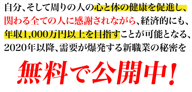 自分、そして周りの人の心と体の健康を促進し、関わる全ての人に感謝されながら、経済的にも、年収1,000万円以上を目指すことが可能となる、2020年以降、需要が爆発する新職業の秘密を無料で公開中