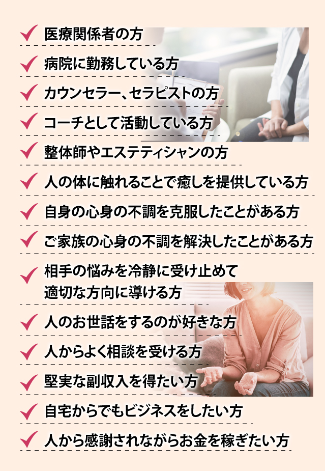 ・医療関係者の方
          ・病院に勤務している方
          ・カウンセラー、セラピストの方
          ・コーチとして活動している方
          ・整体師やエステティシャンの方
          ・人の体に触れることで癒しを提供している方
          ・自身の心身の不調を克服したことがある方
          ・ご家族の心身の不調を解決したことがある方
          ・相手の悩みを冷静に受け止めて適切な方向に導ける方
          ・人のお世話をするのが好きな方
          ・人からよく相談を受ける方
          ・堅実な副収入を得たい方
          ・自宅からでもビジネスをしたい方
          ・人から感謝されながらお金を稼ぎたい方
          