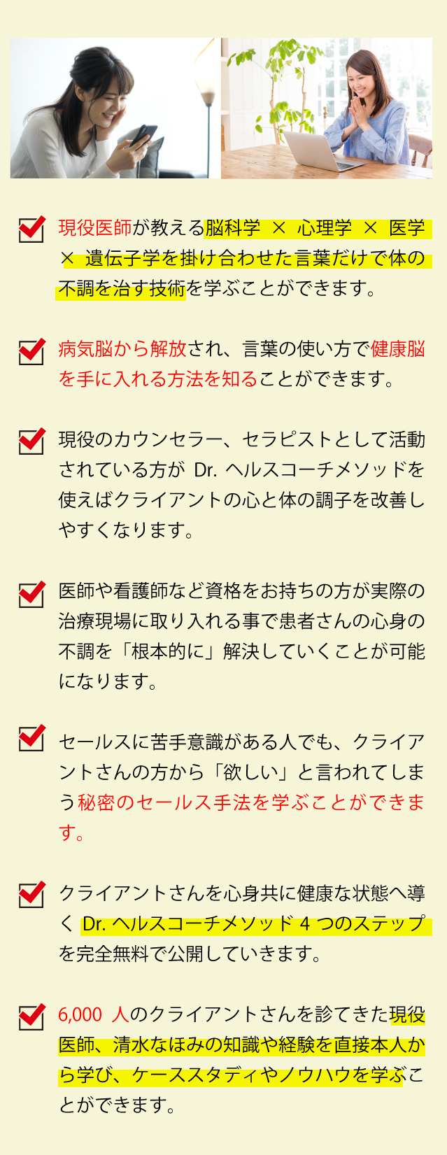 現役医師が教える脳科学×心理学×医学×遺伝子学を掛け合わせた言葉だけで体の不調を治す技術を学ぶことができます。

      ・病気脳から解放され、言葉の使い方で健康脳を手に入れる方法を知ることができます。
      
      ・現役のカウンセラー、セラピストとして活動されている方がDr, ヘルスコーチメソッドを使えばクライアントの心と体の調子を改善しやすくなります。
      
      ・医師や看護師など資格をお持ちの方が実際の治療現場に取り入れる事で患者さんの
      心身の不調を「根本的に」解決していくことが可能になります。
      
      ・セールスに苦手意識がある人でも、クライアントさんの方から「欲しい」と言われてしまう秘密のセールス手法を学ぶことができます。
      
      ・クライアントさんを心身共に健康な状態へ導くDr, ヘルスコーチメソッド4つのステップを完全無料で公開していきます。
      
      ・6,000人のクライアントさんを診てきた現役医師、清水なほみの知識や経験を直接本人から学び、ケーススタディやノウハウを学ぶことができます。